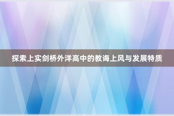 探索上实剑桥外洋高中的教诲上风与发展特质