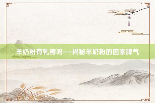 羊奶粉有乳糖吗——揭秘羊奶粉的因素脾气
