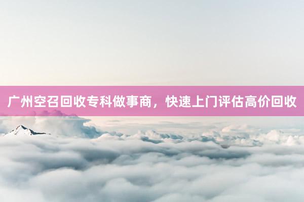 广州空召回收专科做事商，快速上门评估高价回收