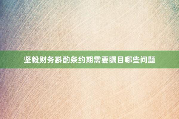 坚毅财务斟酌条约期需要瞩目哪些问题