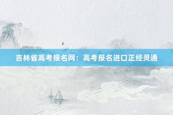 吉林省高考报名网：高考报名进口正经灵通